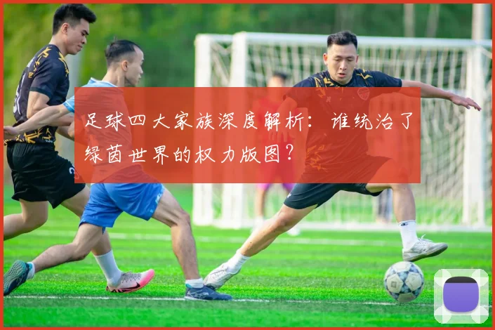 足球四大家族深度解析：谁统治了绿茵世界的权力版图？