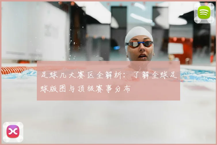 足球几大赛区全解析：了解全球足球版图与顶级赛事分布