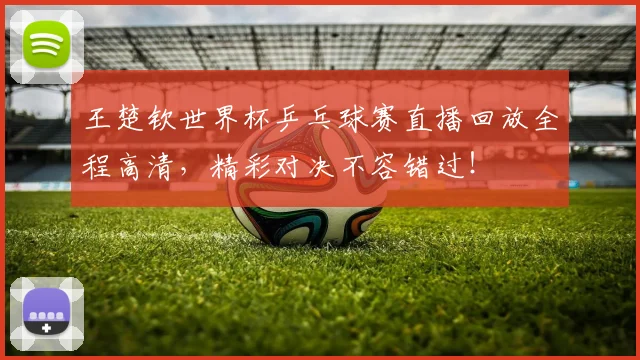 王楚钦世界杯乒乓球赛直播回放全程高清，精彩对决不容错过！
