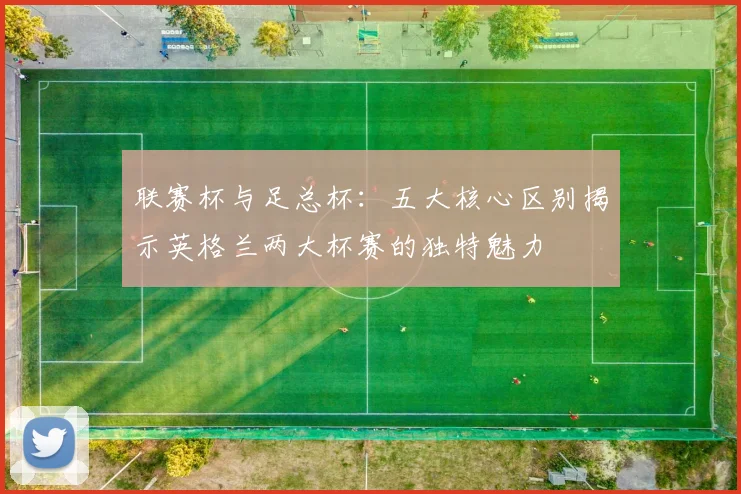 联赛杯与足总杯：五大核心区别揭示英格兰两大杯赛的独特魅力